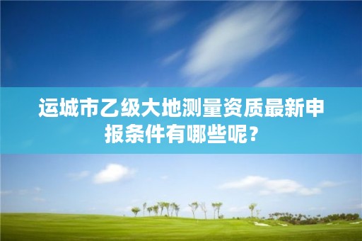 运城市乙级大地测量资质最新申报条件有哪些呢?