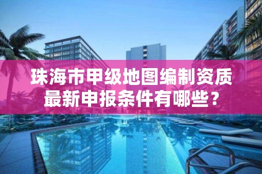 珠海市甲级地图编制资质最新申报条件有哪些?
