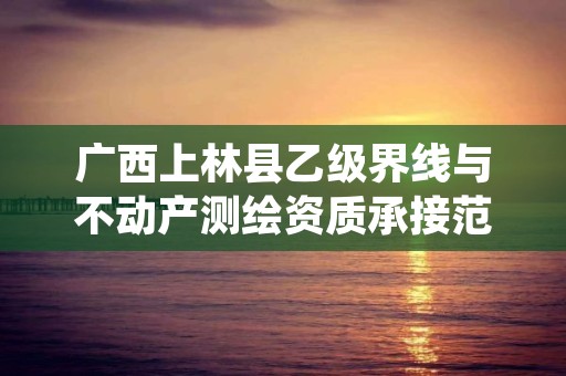 广西上林县乙级界线与不动产测绘资质承接范围是有哪些呢?