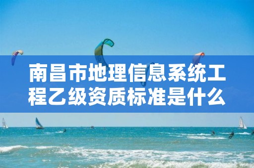 南昌市地理信息系统工程乙级资质标准是什么(你了解过吗)