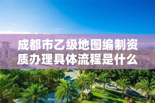 成都市乙级地图编制资质办理具体流程是什么?