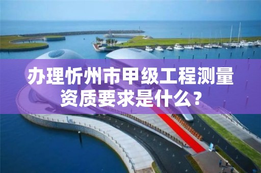 办理忻州市甲级工程测量资质要求是什么?