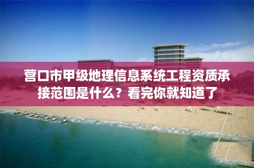 营口市甲级地理信息系统工程资质承接范围是什么?看完你就知道了