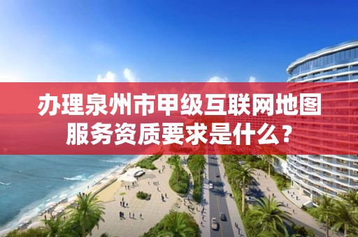 办理泉州市甲级互联网地图服务资质要求是什么?