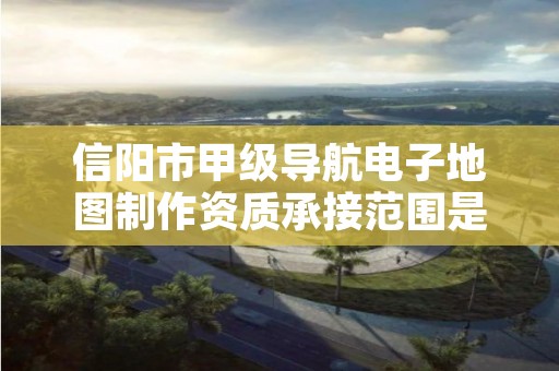 信阳市甲级导航电子地图制作资质承接范围是什么?