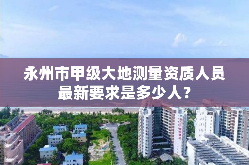 永州市甲级大地测量资质人员最新要求是多少人?