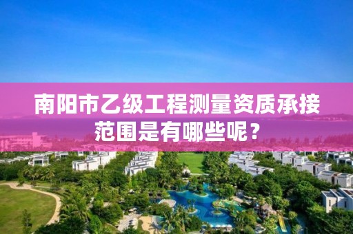 南阳市乙级工程测量资质承接范围是有哪些呢？