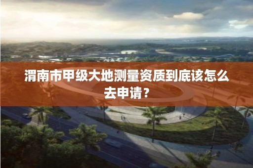 渭南市甲级大地测量资质到底该怎么去申请?