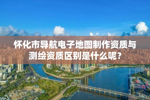 怀化市导航电子地图制作资质与测绘资质区别是什么呢?
