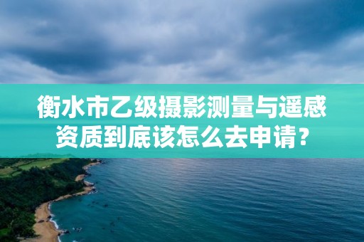 衡水市乙级摄影测量与遥感资质到底该怎么去申请?