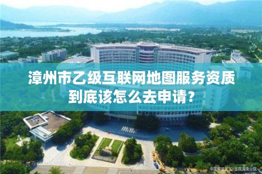 漳州市乙级互联网地图服务资质到底该怎么去申请?