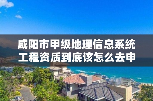 咸阳市甲级地理信息系统工程资质到底该怎么去申请?