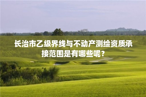 长治市乙级界线与不动产测绘资质承接范围是有哪些呢?