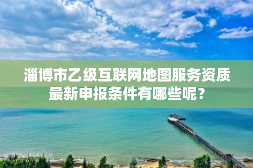 淄博市乙级互联网地图服务资质最新申报条件有哪些呢?