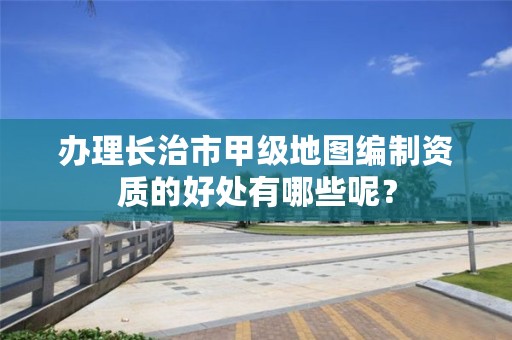 办理长治市甲级地图编制资质的好处有哪些呢?