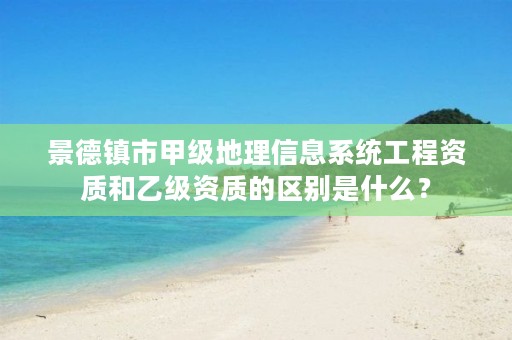 景德镇市甲级地理信息系统工程资质和乙级资质的区别是什么？