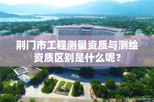荆门市工程测量资质与测绘资质区别是什么呢?