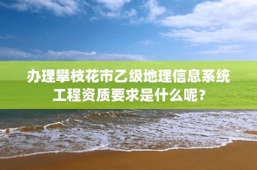 办理攀枝花市乙级地理信息系统工程资质要求是什么呢?