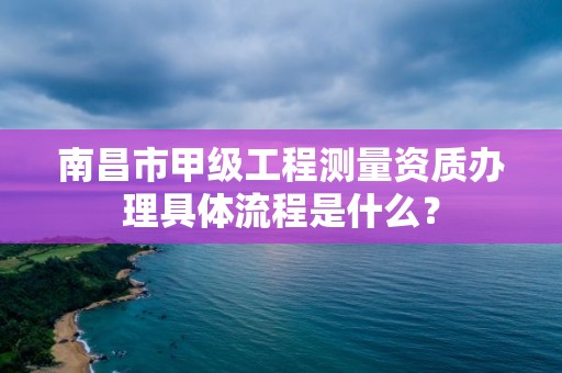 南昌市甲级工程测量资质办理具体流程是什么?