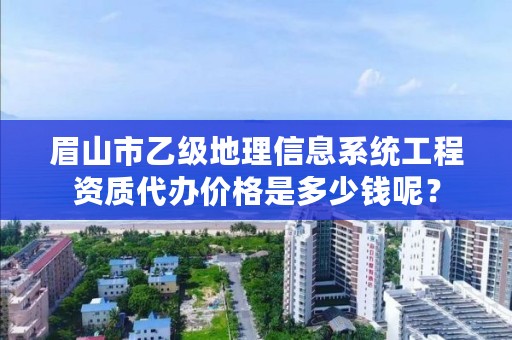眉山市乙级地理信息系统工程资质代办价格是多少钱呢?