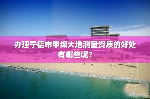办理宁德市甲级大地测量资质的好处有哪些呢?
