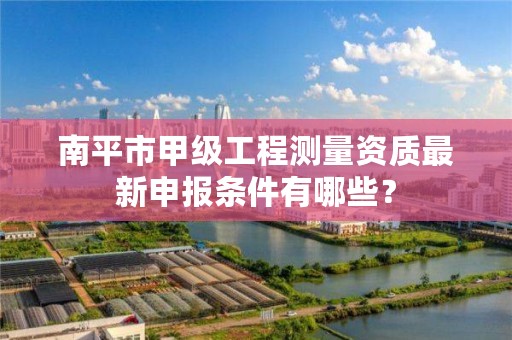 南平市甲级工程测量资质最新申报条件有哪些?