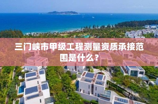 三门峡市甲级工程测量资质承接范围是什么?