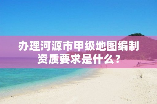 办理河源市甲级地图编制资质要求是什么?