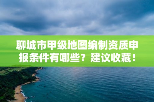 聊城市甲级地图编制资质申报条件有哪些?建议收藏!
