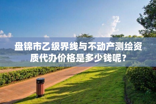 盘锦市乙级界线与不动产测绘资质代办价格是多少钱呢?