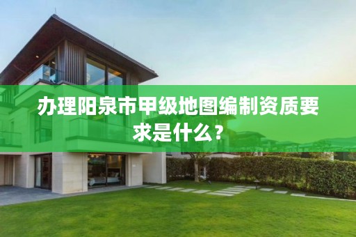 办理阳泉市甲级地图编制资质要求是什么?