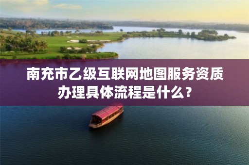 南充市乙级互联网地图服务资质办理具体流程是什么？