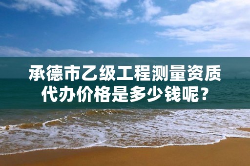 承德市乙级工程测量资质代办价格是多少钱呢？