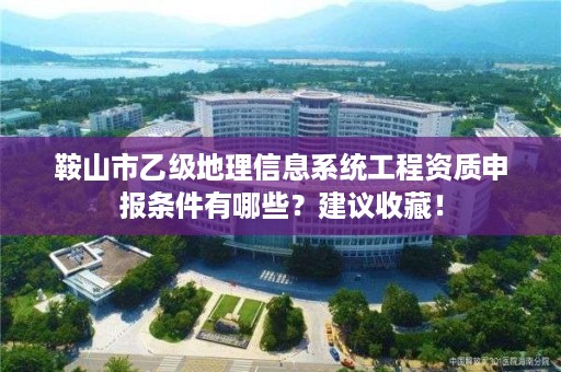 鞍山市乙级地理信息系统工程资质申报条件有哪些？建议收藏！