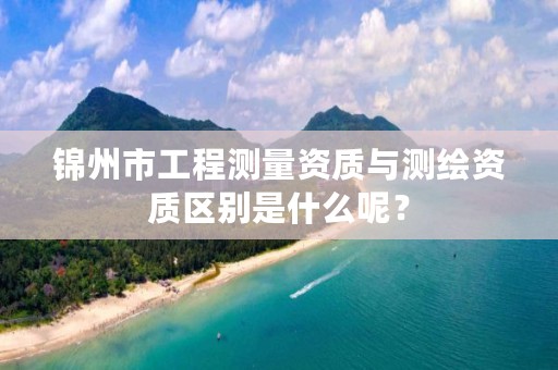 锦州市工程测量资质与测绘资质区别是什么呢?