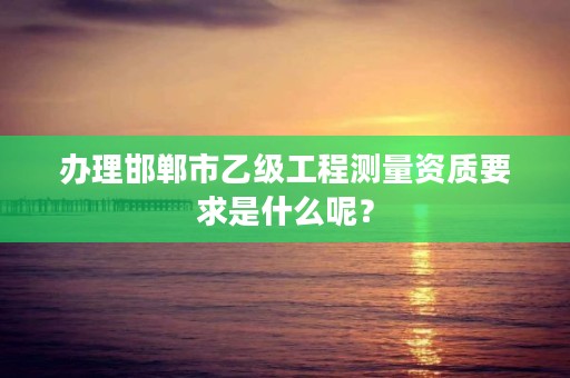 办理邯郸市乙级工程测量资质要求是什么呢?