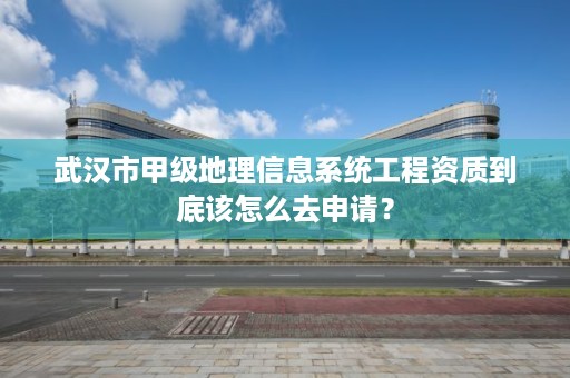 武汉市甲级地理信息系统工程资质到底该怎么去申请?