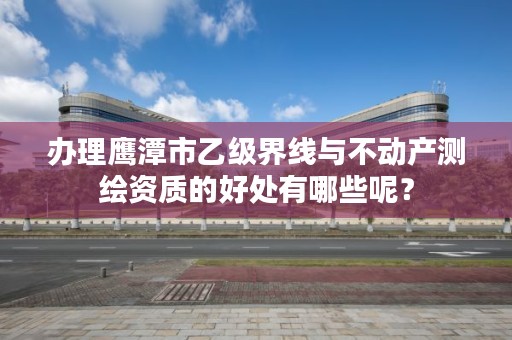 办理鹰潭市乙级界线与不动产测绘资质的好处有哪些呢？