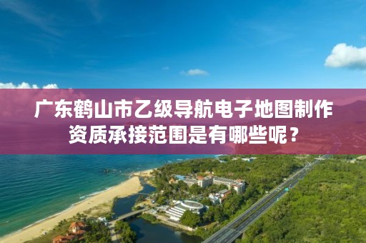 广东鹤山市乙级导航电子地图制作资质承接范围是有哪些呢？
