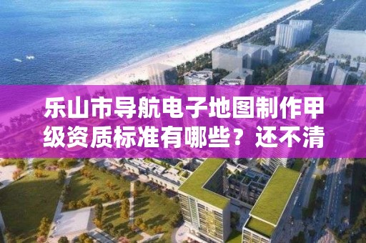乐山市导航电子地图制作甲级资质标准有哪些？还不清楚得看过来