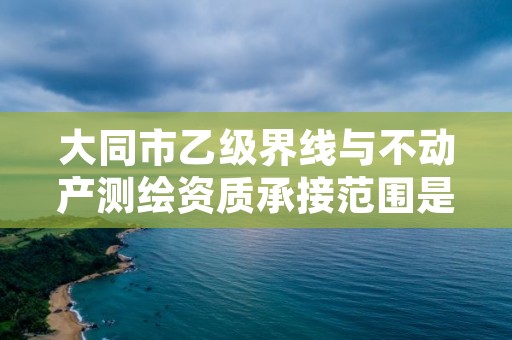 大同市乙级界线与不动产测绘资质承接范围是有哪些呢？