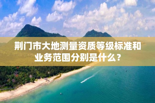 荆门市大地测量资质等级标准和业务范围分别是什么？