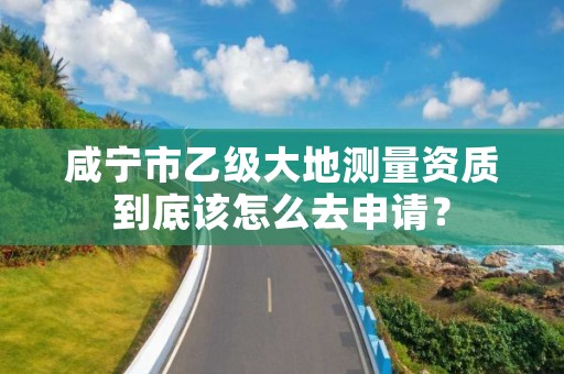 咸宁市乙级大地测量资质到底该怎么去申请？