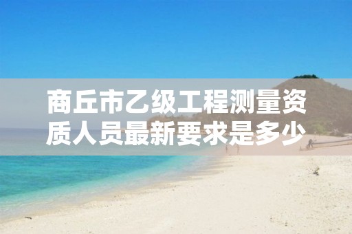 商丘市乙级工程测量资质人员最新要求是多少人个？