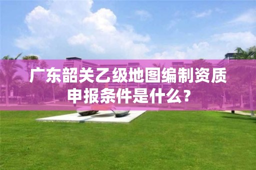 广东韶关乙级地图编制资质申报条件是什么？