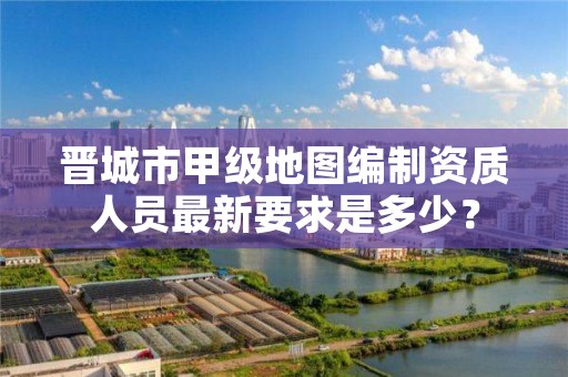 晋城市甲级地图编制资质人员最新要求是多少？