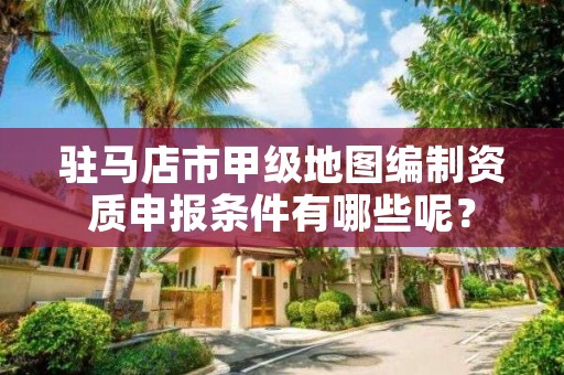 驻马店市甲级地图编制资质申报条件有哪些呢？