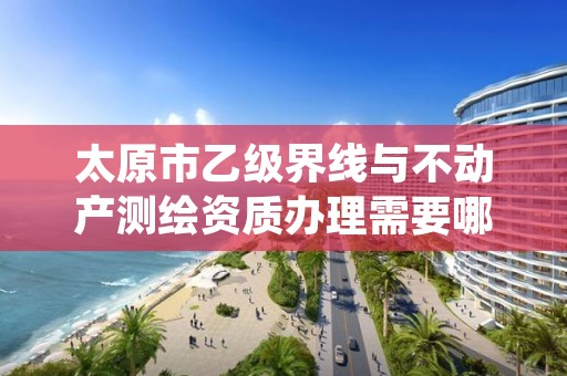 太原市乙级界线与不动产测绘资质办理需要哪些条件？