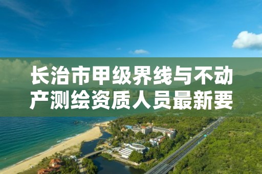 长治市甲级界线与不动产测绘资质人员最新要求是多少？