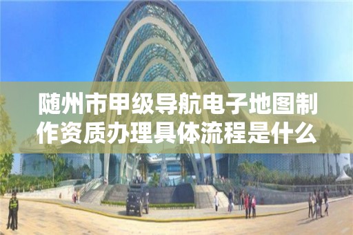 随州市甲级导航电子地图制作资质办理具体流程是什么？
